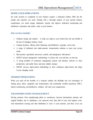 DHL Operations Management 2014 
DEDICATED OPREATIONS 
the scale, location or complexity of your business requires a dedicated solution, DHL has the 
people and expertise you need. Starting with a thorough analysis of your specific business 
requirements, our teams design, implement, operate and improve dedicated warehousing and 
distribution operations that deliver value to your business. 
Our services include: 
 Solutions design and analysis - to help you improve your bottom line and stay flexible in 
the face of changing business needs 
 Campus locations offering labor balancing and distribution synergies across sites 
 A range of dedicated and multi-customer transportation solutions to meet your service 
needs 
 Best practice operational processes, controls and management information 
 DePICT project management methodology to reduce risk, cost and time on start ups 
 A strong portfolio of warehouse management systems and interface software to drive 
productivity and enable faster and more reliable startups 
 DMAIC process improvement methodology to drive continuous improvement and adapt 
to your changing needs. 
SHARED OPERATIONS 
When you need all the benefits of a bespoke solution, the flexibility and cost advantages of 
sharing space, labor, equipment and transportation, and consistently excellent operations, DHL’s 
shared warehousing and distribution solutions will meet your requirements. 
TRANSPORTATION MAMAGEMENT 
Moving products from manufacturing plants to warehouses, between international, national, and 
regional facilities and to distributors, can represent more than half of your total logistics costs. 
Add international sourcing and final distribution to store or end customer, and those costs can 
SZABIST Larkana Campus Page 10 
 