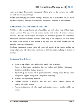 DHL Operations Management 2014 
rocket even higher. Transportation management solutions give you the resources and visibility 
you need, at a cost you can manage. 
Whether we're managing your carriers, creating a dedicated fleet or a mix of the two, we deliver 
high levels of service, reliability and control over your product movement to your customers, 
WAREHOUSE MANAGEMENT SYSTEM 
At DHL we offer a comprehensive suite of capabilities and work with a range of best-in-class 
software partners. Our state-of-the-art systems monitor and control all critical warehouse 
processes. They also provide support for transport and distribution operations and communicate 
with customs and other authorities. Moreover, unlike many of our competitors, our scale means 
we deploy a large number of these systems in any given year, you benefit therefore from this 
unrivalled experience and expertise. 
Warehouse management systems record all events and activities in the receipt, handling and 
storage of products and orders in the warehouse or distribution center, including the location of 
inventory. 
Customers Benefit from: 
 Access to, and influence over, leading-edge supply chain technology 
 Access to best-in-class applications that are platform and database independent – 
facilitating standardized business processes 
 Rapid start-up and reduced risk in global deployment - including project delivery, service 
management, supplier management, - integration and hosting 
 Scalability and repeatability worldwide 
 Unrivalled expertise in interfacing with your stock control, resource planning and 
business information systems 
 Proven, pre-integration with other supply chain partner systems - including visibility and 
control. 
SZABIST Larkana Campus Page 11 
 
