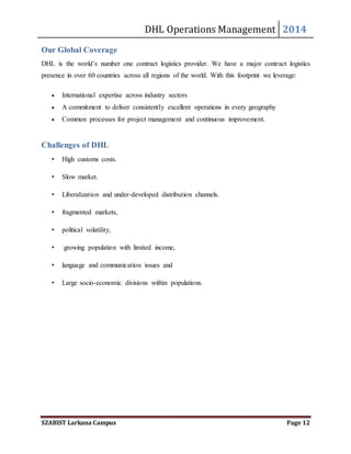 DHL Operations Management 2014 
Our Global Coverage 
DHL is the world’s number one contract logistics provider. We have a major contract logistics 
presence in over 60 countries across all regions of the world. With this footprint we leverage: 
 International expertise across industry sectors 
 A commitment to deliver consistently excellent operations in every geography 
 Common processes for project management and continuous improvement. 
Challenges of DHL 
• High customs costs. 
• Slow market. 
• Liberalization and under-developed distribution channels. 
• fragmented markets, 
• political volatility, 
• growing population with limited income, 
• language and communication issues and 
• Large socio-economic divisions within populations. 
SZABIST Larkana Campus Page 12 
 