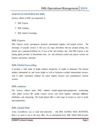DHL Operations Management 2014 
SERVICES OFFERED BY DHL 
Services offered at DHL are categorized as 
 DHL Express 
 DHL Solutions 
 DHL Global Forwarding 
DHL Express 
DHL Express service encompasses domestic, international, logistics, and prepaid services . The 
advantage of prepaid services is that you can enjoy all-inclusive flat-rate prepaid pricing, free 
pickup and a guaranteed delivery by 12 pm of the next business day. And DHL Express is the 
leading global provider of international road-, air- and rail-based courier and express services for 
business and private customers 
DHL Global Forwarding 
It provides a wide range of freight solutions irrespective of weight or dimension. This division 
includes international air and ocean freight as well as European overland transportation services. 
And It offers customized solutions for major logistics projects and comprehensive customs 
services. 
DHL solutions 
The services offered under DHL solutions include supply chain management, warehousing, 
value added services like quality control, reverse and return logistics, outbound fulfillment, 
distribution, and outsourcing. The brand indeed offers a wide range of services to cater to needs 
and requirements. 
DHL Global Mail 
A fast cost-effective way to send mail nationwide – with DHL GLOBAL MAIL BUSINESS, 
there’s no need to run to the post office. On an international level, DHL Global Mail provides 
SZABIST Larkana Campus Page 2 
 