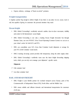 DHL Operations Management 2014 
 Express delivery, exchange of "dead on arrival" products. 
Freight transportation 
A logistics partner big enough to deliver freight of any kind, to any place via air, ocean, road or 
rail, but capable of giving its customers the personal attention they need. 
Ocean freight 
• DHL Global Forwarding’s worldwide network enables door-to-door movement, visibility 
and control of all international ocean freight. 
• DHL Global Forwarding is not only a leading Ocean Freight forwarder but through 
Dammar Lines, our own NVOCC (Non Vessel Operating Common Carrier) we can act as 
your virtual carrier for both LCL and FCL. 
• DHL can consolidate your LCL (Less than Container Load) shipments or arrange for 
your FCL (Full Container Load) needs. 
• DHL’s tracking & tracing system provides full transparency along the entire supply chain 
• DHL Global Forwarding’s worldwide team uses the latest freight forwarding shipping 
tools, which you can rely on to manage your shipments’ specific needs. 
Shipments 
 Full container load 
 Less than container load 
RAIL AND ROAD FREIGHT 
• DHL Freight is your flexible partner for overland transport across Europe, parts of the 
Commonwealth of Independent States (CIS), North Africa and the Middle East. 
• DHL ensure reliable and efficient domestic and international transportation for customers 
of all sizes. 
SZABIST Larkana Campus Page 8 
 