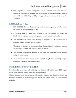 DHL Operations Management 2014 
• Our comprehensive overland transportation service comprises more than 170 road 
terminals in more than 40 countries, over 3,500 weekly international departures, door-to-door 
tariffs and full tracking capability, all supported by customs experts in more than 
275 offices. 
Cold Chain Road Freight 
• DHL COLDCHAIN is a dedicated, fully monitored and temperature controlled service 
for volumes of less than truckload (LTL). 
• It covers the whole of Europe and is designed to meet everything the Life Sciences and 
Health industry requires, in terms of temperature control, security and handling. 
• DHL COLDCHAIN services cover the range of refrigerated (2 – 8° Celsius) as well as 
controlled ambient products (15 – 25° Celsius). 
• Throughout the journey, the temperature of the pharmaceuticals is continuously measured 
and transmitted via GPS. With our state of-the-art IT tools, 
• The customer is pro-actively informed of the status and temperature of all shipments 
during the entire journey. 
• All warehouses and cross docking stations are GDP compliant and specifically equipped 
to guarantee continuous temperature control. 
WAREHOUSE AND DISTRIBUTION 
By understanding your issues and anticipating your business and logistics needs, DHL experts 
provide robust solutions that will drive value for your business. 
Whatever industry sector you operate in, DHL provides dedicated and shared warehousing and 
distribution operations to ensure that you can deliver your service promise to your customers 
worldwide. 
SZABIST Larkana Campus Page 9 
 