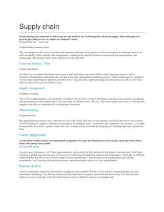 Supply chain
From sourcing raw materials to delivering the end product, our technologically advanced supply chain underpins our
growth, providing service excellence at competitive costs.
Customer Service – Front end

Understanding customer needs.

The main purpose of this area is to understand customer needs and work together to solve joint logistical challenges such as on
shelf availability. Roles include order management, working at the interface between warehousing and transportation, and
ensuring the right products arrive in the right place at the right time.

Customer Service – Plan
Unique individuals.

Our Planners are unique individuals who use great analytical and interpersonal skills to help bring innovations to market.
Working with all business functions, they are key to our sales and operations planning process. Demand planning uses models as
well as market knowledge to determine potential sales. Using this data, supply planning ensures factories are able to meet these
sales on time in the most cost effective way.

Supply management
Intelligent sourcing.

This is about optimising the cost and quality of what we buy and how we buy it. Intelligent sourcing of raw materials, packaging
and non-production items helps reduce costs and make our business more effective. The team explores new ways of working with
suppliers and plays an important role in technology innovation.

Manufacturing
Output and costs.

Our manufacturing record is one of the most envied in the world, with many of our facilities considered the best in their country.
You’ll help factories improve efficiencies and adapt to the changing needs of customers and consumers. As a manager, you might
be responsible for a team’s quality, output and costs. In engineering, you could be designing and building high-speed production
lines.

Career progression
As one of the world's largest consumer goods companies, the scale and importance of our supply chain operation offers
many fascinating career paths.
Access all areas
As your career progresses, you’ll have opportunities to work within the full spectrum of disciplines, roles and areas. You'll gain
exposure at global, regional and local levels across a broad range of categories, markets and technologies. You'll take on different
responsibilities that allow you to directly impact business performance. And through world-class professional learning
programmes, you’ll develop the expertise necessary to become highly effective in your specialisation.

Qualities & skills
You're exceptionally organised with a hands-on approach and excellent IT skills. You're good at managing people, projects,
information and change. You have an entrepreneurial mind when it comes to innovation and cost saving. You also have the
ability to create strong links with individuals from a variety of different cultures and backgrounds.
 