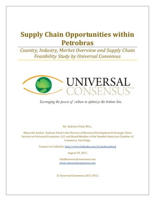 Supply Chain Opportunities within
            Petrobras
Country, Industry, Market Overview and Supply Chain
      Feasibility Study by Universal Consensus




                                 By: Andreas Fried, M.Sc.,

 About the Author: Andreas Fried is the Director of Business Development & Strategic Client
Services at Universal Consensus, LLC and Board Member of the Swedish American Chamber of
                                   Commerce, San Diego.

              Connect on LinkedIn: http://www.linkedin.com/in/andreasfried

                                     August 29, 2011

                              info@universalconsensus.com
                              www.universalconsensus.com



                            © Universal Consensus 2011-2012
 