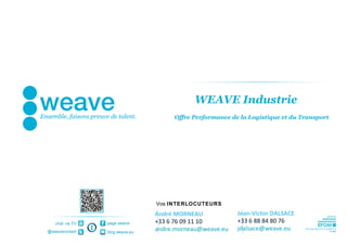 WEAVE Industrie
                                     Offre Performance de la Logistique et du Transport




                                Vos INTERLOCUTEURS
                                André MORNEAU            Jean-Victor DALSACE
   chaî ne TV   page weave      +33 6 76 09 11 10        +33 6 88 84 80 76
@weaveconseil   blog.weave.eu
                                andre.morneau@weave.eu   jdalsace@weave.eu
 