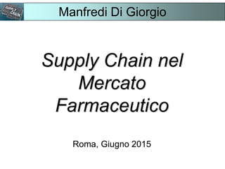 Supply Chain nel
Mercato
Farmaceutico
Roma, Giugno 2015
Manfredi Di Giorgio
 