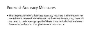 Forecast Accuracy Measures
• The simplest form of a forecast accuracy measure is the mean error.
We take our demand, we subtract the forecast from it, and, then, all
we need to do is average up all of these time periods that we have
forecasted so far, and that gives us our mean error.
 