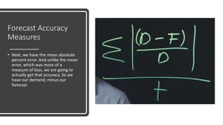Forecast Accuracy
Measures
• Next, we have the mean absolute
percent error. And unlike the mean
error, which was more of a
measure of bias, we are going to
actually get that accuracy. So we
have our demand, minus our
forecast.
 