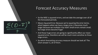 Forecast Accuracy Measures
• So the MSE is squared errors, and we take the average over all of
the forecasted periods.
• Means Squared Error. Because we're squaring the error terms,
what happens when we have a large error, it becomes much
larger because we multiply it by itself. Small errors remain small,
but large errors become huge!
• And those huge errors are going to significantly affect our mean
squared error, therefore we will be much more sensitive to those
large errors.
• So which forecasting accuracy measure should we look at? The
short answer is, all of them.
 