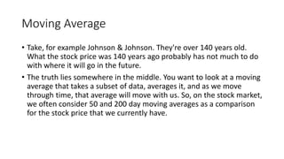 Moving Average
• Take, for example Johnson & Johnson. They're over 140 years old.
What the stock price was 140 years ago probably has not much to do
with where it will go in the future.
• The truth lies somewhere in the middle. You want to look at a moving
average that takes a subset of data, averages it, and as we move
through time, that average will move with us. So, on the stock market,
we often consider 50 and 200 day moving averages as a comparison
for the stock price that we currently have.
 