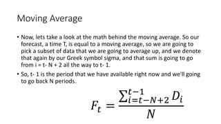 Moving Average
• Now, lets take a look at the math behind the moving average. So our
forecast, a time T, is equal to a moving average, so we are going to
pick a subset of data that we are going to average up, and we denote
that again by our Greek symbol sigma, and that sum is going to go
from i = t- N + 2 all the way to t- 1.
• So, t- 1 is the period that we have available right now and we'll going
to go back N periods.
 