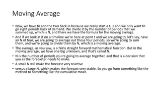 Moving Average
• Now, we have to add the two back in because we really start a t- 1 and we only want to
go eight periods back of demand. We divide it by the number of periods that we
summed up, which is N, and there we have the formula for the moving average.
• And if we look at it on a timeline we're here at point t and we are going to, let's say, have
an N of four, we are going to average out those four periods, so we're going to sum
them, and we're going to divide them by N, which is a moving average.
• The average, as you saw, is a fairly straight forward mathematical function. But in the
moving average, we have one big unknown, and that's called N.
• N is the number of periods you're going to average together, and that is a decision that
you as the forecaster needs to make.
• A small N will make the forecast very reactive
• versus a large N, which makes the forecast very stable. So you go from something like the
method to something like the cumulative mean.
 