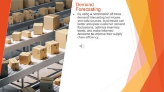 Demand
Forecasting
▶ By using a combination of these
demand forecasting techniques
and data sources, businesses can
better anticipate customer demand
fluctuations, optimize inventory
levels, and make informed
decisions to improve their supply
chain efficiency.
 
