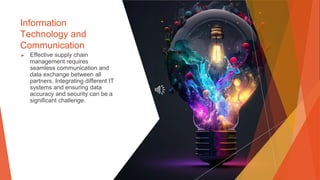 Information
Technology and
Communication
▶ Effective supply chain
management requires
seamless communication and
data exchange between all
partners. Integrating different IT
systems and ensuring data
accuracy and security can be a
significant challenge.
 