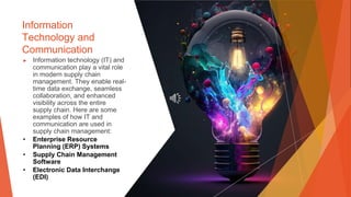 Information
Technology and
Communication
▶ Information technology (IT) and
communication play a vital role
in modern supply chain
management. They enable real-
time data exchange, seamless
collaboration, and enhanced
visibility across the entire
supply chain. Here are some
examples of how IT and
communication are used in
supply chain management:
• Enterprise Resource
Planning (ERP) Systems
• Supply Chain Management
Software
• Electronic Data Interchange
(EDI)
 