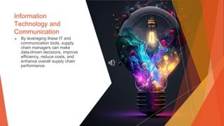 Information
Technology and
Communication
▶ By leveraging these IT and
communication tools, supply
chain managers can make
data-driven decisions, improve
efficiency, reduce costs, and
enhance overall supply chain
performance.
 