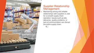 Supplier Relationship
Management
▶ Maintaining strong and reliable
relationships with suppliers is vital
for a smooth supply chain
operation. Issues such as late
deliveries, quality problems, or
lack of communication can disrupt
the entire supply chain.
 