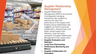 Supplier Relationship
Management
▶ Supplier Relationship
Management (SRM) is the process
of strategically managing
interactions with suppliers to
optimize the value and
performance of the supply chain.
Building strong relationships with
suppliers can lead to improved
collaboration, reduced costs, and
better overall supply chain
efficiency. Here are some
examples of Supplier Relationship
Management in the supply chain:
• Supplier Evaluation and
Selection
• Long-Term Partnerships
• Performance Monitoring and
Metrics
• Supplier Collaboration for
Innovation
 