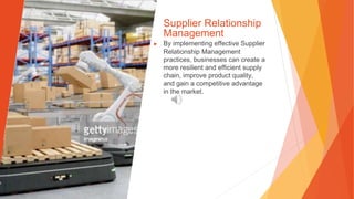 Supplier Relationship
Management
▶ By implementing effective Supplier
Relationship Management
practices, businesses can create a
more resilient and efficient supply
chain, improve product quality,
and gain a competitive advantage
in the market.
 
