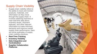 Supply Chain Visibility
▶ Supply chain visibility refers to
the ability to track and monitor
products, materials, and
information as they move
through the supply chain. It
involves obtaining real-time or
near-real-time data about
inventory levels, shipment
statuses, and other relevant
information to make informed
decisions and improve overall
supply chain performance. Here
are some examples of supply
chain visibility practices:
• Real-Time Tracking
• Inventory Visibility
• Data Integration and
Centralization
• Supplier Collaboration
Platforms
 