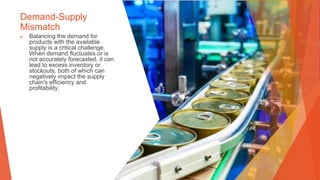 Demand-Supply
Mismatch
▶ Balancing the demand for
products with the available
supply is a critical challenge.
When demand fluctuates or is
not accurately forecasted, it can
lead to excess inventory or
stockouts, both of which can
negatively impact the supply
chain's efficiency and
profitability.
 
