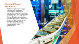 Demand-Supply
Mismatch
▶ Addressing demand-supply
mismatches requires a
combination of effective
demand forecasting, inventory
management, and supply chain
planning. By using data-driven
decision-making and fostering
collaboration across the supply
chain, companies can better
manage demand-supply
imbalances and enhance
overall supply chain
performance.
 