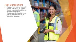 Risk Management
▶ Supply chains are vulnerable to
various risks, such as natural
disasters, political instability, or
economic fluctuations.
Managing and mitigating these
risks to ensure continuity of
operations is crucial.
 