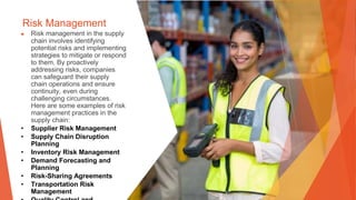 Risk Management
▶ Risk management in the supply
chain involves identifying
potential risks and implementing
strategies to mitigate or respond
to them. By proactively
addressing risks, companies
can safeguard their supply
chain operations and ensure
continuity, even during
challenging circumstances.
Here are some examples of risk
management practices in the
supply chain:
• Supplier Risk Management
• Supply Chain Disruption
Planning
• Inventory Risk Management
• Demand Forecasting and
Planning
• Risk-Sharing Agreements
• Transportation Risk
Management
 