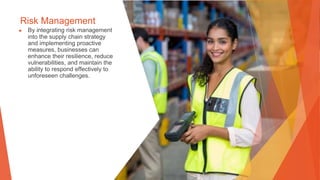 Risk Management
▶ By integrating risk management
into the supply chain strategy
and implementing proactive
measures, businesses can
enhance their resilience, reduce
vulnerabilities, and maintain the
ability to respond effectively to
unforeseen challenges.
 