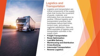 Logistics and
Transportation
▶ Logistics and transportation are
critical components of the supply
chain that involve the movement
of goods, materials, and
information from one location to
another. Efficient logistics and
transportation practices help
businesses reduce lead times,
control costs, and enhance
customer satisfaction. Here are
some examples of logistics and
transportation activities in the
supply chain:
• Freight Transportation
• Route Optimization
• Last-Mile Delivery
• Warehousing and Distribution
• Cross-Docking
• Intermodal Transportation:
• Reverse Logistics:
 