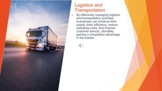 Logistics and
Transportation
▶ By effectively managing logistics
and transportation activities,
businesses can enhance their
supply chain efficiency, reduce
operating costs, and improve
customer service, ultimately
gaining a competitive advantage
in the market.
 