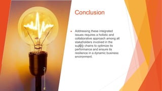 Conclusion
▶ Addressing these integrated
issues requires a holistic and
collaborative approach among all
stakeholders involved in the
supply chains to optimize its
performance and ensure its
resilience in a dynamic business
environment.
 