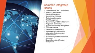 Common integrated
issues
• Communication and Collaboration
• Inventory Management
• Demand Forecasting
• Supply Chain Visibility
• Technology Integration
• Risk Management
• Sustainability and Ethical Concerns
• Regulatory Compliance
• Supplier Relationship Management
• Customer Service
• Demand-Supply Mismatch
• Logistics and Transportation
• Information Technology and
Communication
• Sustainability and Environmental
Concerns
• Quality Control and Product
Compliance
 