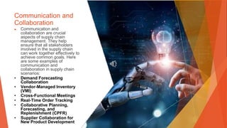 Communication and
Collaboration
▶ Communication and
collaboration are crucial
aspects of supply chain
management. They help
ensure that all stakeholders
involved in the supply chain
can work together effectively to
achieve common goals. Here
are some examples of
communication and
collaboration in supply chain
scenarios:
• Demand Forecasting
Collaboration
• Vendor-Managed Inventory
(VMI):
• Cross-Functional Meetings
• Real-Time Order Tracking
• Collaborative Planning,
Forecasting, and
Replenishment (CPFR)
• Supplier Collaboration for
New Product Development
 