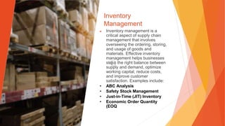 Inventory
Management
▶ Inventory management is a
critical aspect of supply chain
management that involves
overseeing the ordering, storing,
and usage of goods and
materials. Effective inventory
management helps businesses
strike the right balance between
supply and demand, optimize
working capital, reduce costs,
and improve customer
satisfaction. Examples include:
• ABC Analysis
• Safety Stock Management
• Just-in-Time (JIT) Inventory
• Economic Order Quantity
(EOQ
 