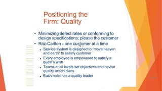 Positioning the
Firm: Quality
• Minimizing defect rates or conforming to
design specifications; please the customer
• Ritz-Carlton - one customer at a time
■ Service system is designed to “move heaven
and earth” to satisfy customer
■ Every employee is empowered to satisfy a
guest’s wish
■ Teams at all levels set objectives and devise
quality action plans
■ Each hotel has a quality leader 1-100
 