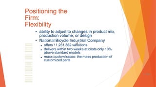 Positioning the
Firm:
Flexibility
• ability to adjust to changes in product mix,
production volume, or design
• National Bicycle Industrial Company
■ offers 11,231,862 variations
■ delivers within two weeks at costs only 10%
above standard models
■ mass customization: the mass production of
customized parts
1-101
 