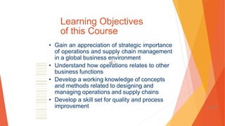 Learning Objectives
of this Course
• Gain an appreciation of strategic importance
of operations and supply chain management
in a global business environment
• Understand how operations relates to other
business functions
• Develop a working knowledge of concepts
and methods related to designing and
managing operations and supply chains
• Develop a skill set for quality and process
improvement 1-107
 