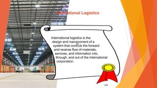 109
International Logistics
International logistics is the
design and management of a
system that controls the forward
and reverse flow of materials,
services, and information into,
through, and out of the international
corporation.
 