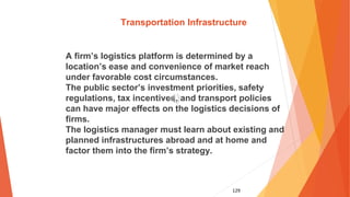 129
Transportation Infrastructure
A firm’s logistics platform is determined by a
location’s ease and convenience of market reach
under favorable cost circumstances.
The public sector’s investment priorities, safety
regulations, tax incentives, and transport policies
can have major effects on the logistics decisions of
firms.
The logistics manager must learn about existing and
planned infrastructures abroad and at home and
factor them into the firm’s strategy.
 