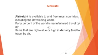 131
Airfreight
Airfreight is available to and from most countries,
including the developing world.
Forty percent of the world’s manufactured travel by
air.
Items that are high-value or high in density tend to
travel by air.
 