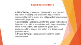 133
Export Documentation
A bill of lading is a contract between the exporter and
the carrier indicating that the carrier has accepted
responsibility for the goods and will provide transportation
in return for payment.
A commercial invoice is a bill for the goods stating basic
information about the transaction, including a description
of the merchandise, total cost of the goods sold,
addresses of the shipper and seller, and delivery and
payment terms.
A freight forwarder specializes in handling export
documentation.
 