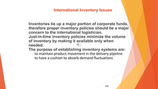 134
International Inventory Issues
Inventories tie up a major portion of corporate funds,
therefore proper inventory policies should be a major
concern to the international logistician.
Just-in-time inventory policies minimize the volume
of inventory by making it available only when
needed.
The purpose of establishing inventory systems are:
to maintain product movement in the delivery pipeline
to have a cushion to absorb demand fluctuations
 