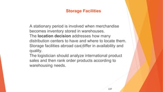 137
Storage Facilities
A stationary period is involved when merchandise
becomes inventory stored in warehouses.
The location decision addresses how many
distribution centers to have and where to locate them.
Storage facilities abroad can differ in availability and
quality.
The logistician should analyze international product
sales and then rank order products according to
warehousing needs.
 