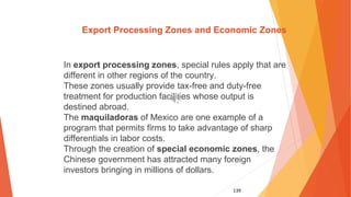 139
Export Processing Zones and Economic Zones
In export processing zones, special rules apply that are
different in other regions of the country.
These zones usually provide tax-free and duty-free
treatment for production facilities whose output is
destined abroad.
The maquiladoras of Mexico are one example of a
program that permits firms to take advantage of sharp
differentials in labor costs.
Through the creation of special economic zones, the
Chinese government has attracted many foreign
investors bringing in millions of dollars.
 