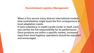 141
Decentralized Logistics Management
When a firm serves many diverse international markets,
total centralization might leave the firm unresponsive to
local adaptation needs.
If each subsidiary is made a profit center in itself, each
one carries the full responsibility for its performance.
Once products are within a specific market, increased
input from local logistics operations should be expected
and encouraged.
 
