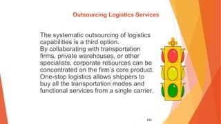 142
Outsourcing Logistics Services
The systematic outsourcing of logistics
capabilities is a third option.
By collaborating with transportation
firms, private warehouses, or other
specialists, corporate resources can be
concentrated on the firm’s core product.
One-stop logistics allows shippers to
buy all the transportation modes and
functional services from a single carrier.
 