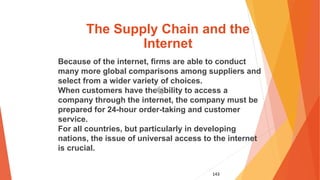 143
The Supply Chain and the
Internet
Because of the internet, firms are able to conduct
many more global comparisons among suppliers and
select from a wider variety of choices.
When customers have the ability to access a
company through the internet, the company must be
prepared for 24-hour order-taking and customer
service.
For all countries, but particularly in developing
nations, the issue of universal access to the internet
is crucial.
 