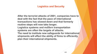 144
Logistics and Security
After the terrorist attacks of 2001, companies have to
deal with the fact that the pace of international
transactions has slowed down and that formerly
routine steps will now take longer.
Logistics systems and modern transportation
systems are often the targets of attacks.
The need to institute new safeguards for international
shipments will affect the ability of firms to efficiently
plan their international shipments.
 
