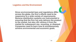 145
Logistics and the Environment
Since environmental laws and regulations differ
across the globe, the firm’s efforts need to be
responsive to a wide variety of requirements.
Reverse distribution systems are instrumental in
ensuring that the firm not only delivers the product
to the market, but also can retrieve it from the
market for subsequent use, recycling, or disposal.
Companies need to learn how to simultaneously
achieve environmental and economic goals.
 
